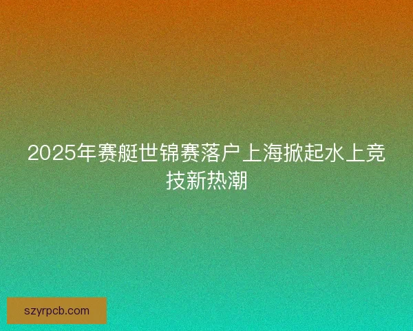 2025年赛艇世锦赛落户上海掀起水上竞技新热潮