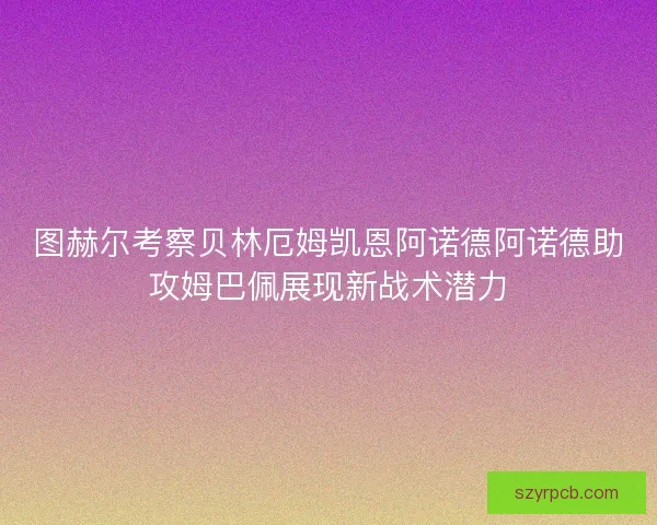 图赫尔考察贝林厄姆凯恩阿诺德阿诺德助攻姆巴佩展现新战术潜力