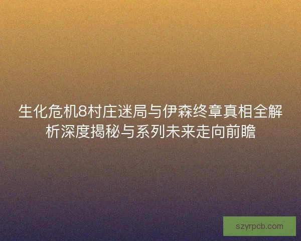 生化危机8村庄迷局与伊森终章真相全解析深度揭秘与系列未来走向前瞻