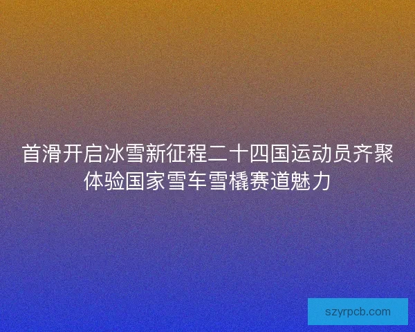 首滑开启冰雪新征程二十四国运动员齐聚体验国家雪车雪橇赛道魅力